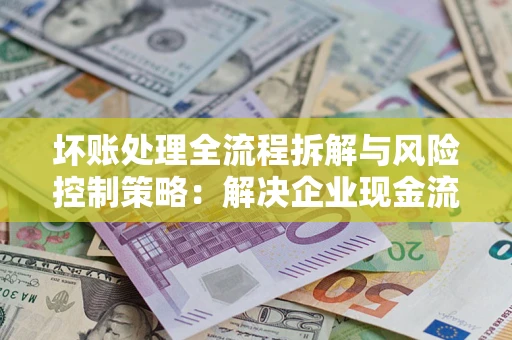 武汉坏账处理全流程拆解与风险控制策略：解决企业现金流顽疾的实战指南