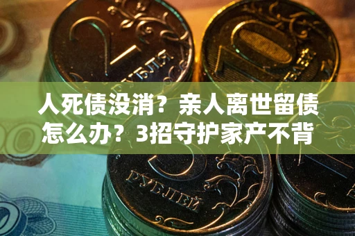 武汉人死债没消？亲人离世留债怎么办？3招守护家产不背锅