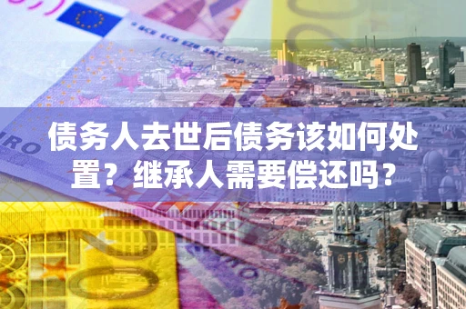 武汉债务人去世后债务该如何处置？继承人需要偿还吗？