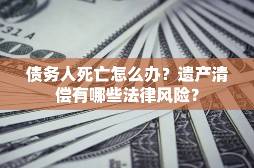 武汉债务人死亡怎么办？遗产清偿有哪些法律风险？