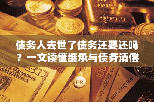 武汉债务人去世了债务还要还吗？一文读懂继承与债务清偿