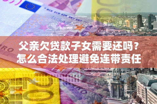 武汉父亲欠贷款子女需要还吗？怎么合法处理避免连带责任？